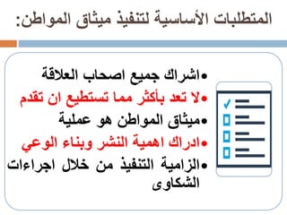 ‫الموا‬ ‫ميثاق‬ ‫لتنفيذ‬ ‫األساسية‬ ‫المتطلبات‬‫طن‬:
•‫اشراك‬‫جميع‬‫اصحاب‬‫العالقة‬
•‫ال‬‫تعد‬‫بأكثر‬‫مما‬‫تستطيع‬‫ان‬‫ت‬‫قدم‬
•‫ميثاق‬‫المواطن‬‫هو‬‫عملية‬
•‫ادراك‬‫اهمية‬‫النشر‬‫وبناء‬‫الوعي‬
•‫الزامية‬‫التنفيذ‬‫من‬‫خالل‬‫اجراءات‬
‫الشكاوى‬
 