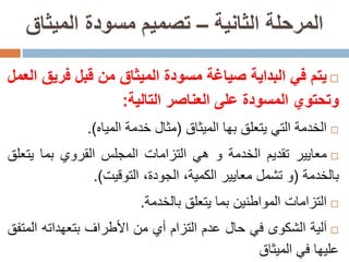 ‫الثانية‬ ‫المرحلة‬–‫الميثاق‬ ‫مسودة‬ ‫تصميم‬
‫يتم‬‫في‬‫البداية‬‫صياغة‬‫مسودة‬‫الميثاق‬‫من‬‫قبل‬‫فري‬‫ق‬‫العمل‬
‫وتحتوي‬‫المسودة‬‫على‬‫العناصر‬‫التالية‬:
‫الخدمة‬‫التي‬‫يتعلق‬‫بها‬‫الميثاق‬(‫مثال‬‫خدمة‬‫المياه‬).
‫معايير‬‫تقديم‬‫الخدمة‬‫و‬‫هي‬‫التزامات‬‫المجلس‬‫القروي‬‫بما‬‫يت‬‫علق‬
‫بالخدمة‬(‫و‬‫تشمل‬‫معايير‬،‫الكمية‬،‫الجودة‬‫التوقيت‬).
‫التزامات‬‫المواطنين‬‫بما‬‫يتعلق‬‫بالخدمة‬.
‫آلية‬‫الشكوى‬‫في‬‫حال‬‫عدم‬‫التزام‬‫أي‬‫من‬‫األطراف‬‫بتعهداته‬‫الم‬‫تفق‬
‫عليها‬‫في‬‫الميثاق‬
 