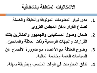‫بالشفافية‬ ‫المتعلقة‬ ‫االشكاليات‬
.1‫والكاملة‬ ‫والدقيقة‬ ‫الموثوقة‬ ‫المعلومات‬ ‫توفر‬ ‫مدى‬
‫القروي‬ ‫المجلس‬ ‫داخل‬ ‫القرار‬ ‫لصناع‬.
.2‫ب‬ ‫والمتأثرين‬ ‫والجمهور‬ ‫المستفيدين‬ ‫وصول‬ ‫ضمان‬‫تلك‬
‫والمانحين‬ ‫العالقة‬ ‫وذات‬ ‫الرسمية‬ ‫والجهات‬ ‫القرارات‬.
.3‫عن‬ ‫االفصاح‬ ‫ضرورة‬ ‫مع‬ ‫األعضاء‬ ‫مع‬ ‫العالقة‬ ‫وضوح‬
‫المالية‬ ‫وخاصة‬ ‫العامة‬ ‫السياسات‬.
.4‫سه‬ ‫وبطريقة‬ ‫المناسب‬ ‫الوقت‬ ‫في‬ ‫المعلومات‬ ‫تدفق‬‫لة‬.
 
