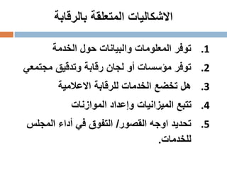 ‫المتعلقة‬ ‫االشكاليات‬‫بالرقابة‬
.1‫الخدمة‬ ‫حول‬ ‫والبيانات‬ ‫المعلومات‬ ‫توفر‬
.2‫مجتمع‬ ‫وتدقيق‬ ‫رقابة‬ ‫لجان‬ ‫أو‬ ‫مؤسسات‬ ‫توفر‬‫ي‬
.3‫االعالمية‬ ‫للرقابة‬ ‫الخدمات‬ ‫تخضع‬ ‫هل‬
.4‫الموازنات‬ ‫وإعداد‬ ‫الميزانيات‬ ‫تتبع‬
.5‫القصور‬ ‫اوجه‬ ‫تحديد‬/‫المجلس‬ ‫أداء‬ ‫في‬ ‫التفوق‬
‫للخدمات‬.
 