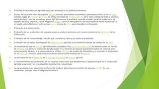 Prioridad de la producción agrícola local para alimentar a los pueblos localmente.
 Acceso de los productores de pequeña escala, pastores, pescadores artesanales y personas sin tierra a tierra, agua,
semillas, razas de animales y crédito. De ahí la necesidad de reforma agraria; de la lucha contra los OGMs y patentes
sobre semillas, razas de animales y genes; del libre acceso a semillas y razas de animales para los productores de
pequeña escala y pastores, y para resguardar el agua como un bien público a ser distribuido de forma equitativa y a
ser usado sosteniblemente; y del acceso seguro a áreas de pesca para pescadores artesanales.
 El derecho a la alimentación.
 El derecho de los productores de pequeña escala a producir alimentos y el reconocimiento de los Derechos de los
Productores.
 El derecho de los consumidores a decidir qué consumen y cómo y por quién es producido.
 El derecho de los países a protegerse de importaciones agrícolas y de alimentos tasados por debajo de su valor.
 La necesidad de que los precios agrícolas estén vinculados a los costos de producción y de detener todas las formas
de dumping. Los países o uniones de Estados están en su derecho de imponer gravámenes sobre las importaciones
excesivamente baratas, si se comprometen a utilizar métodos de producción sostenibles y si controlan la producción
en sus mercados internos para evitar excedentes estructurales (manejo de la oferta).
 La participación de la población en la toma de decisiones en política agrícola.
 El reconocimiento de los derechos de las mujeres productoras que desempeñan un papel principal en la producción
agrícola en general y en la producción de alimentos en particular.
 La agroecología no es solamente una forma de producir alimentos sino también de alcanzar medios de vida
sostenibles, paisajes vivos e integridad ambiental.
 
