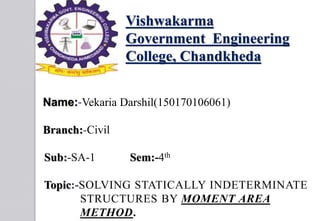 Vishwakarma
Government Engineering
College, Chandkheda
Name:-Vekaria Darshil(150170106061)
Branch:-Civil
Sub:-SA-1 Sem:-4th
Topic:-SOLVING STATICALLY INDETERMINATE
STRUCTURES BY MOMENT AREA
METHOD.
 