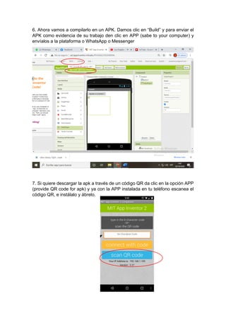 6. Ahora vamos a compilarlo en un APK. Damos clic en “Build” y para enviar el
APK como evidencia de su trabajo den clic en APP (sabe to your computer) y
envíalos a la plataforma o WhatsApp o Messenger
7. Si quiere descargar la apk a través de un código QR da clic en la opción APP
(provide QR code for apk) y ya con la APP instalada en tu teléfono escanea el
código QR, e instálalo y ábrelo.
 