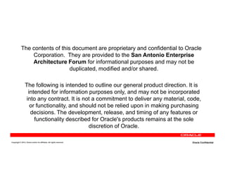 The contents of this document are proprietary and confidential to Oracle
Corporation. They are provided to the San Antonio Enterprise
Architecture Forum for informational purposes and may not be
duplicated, modified and/or shared.
The following is intended to outline our general product direction. It is
Copyright © 2013, Oracle and/or its affiliates. All rights reserved. Oracle Confidential
The following is intended to outline our general product direction. It is
intended for information purposes only, and may not be incorporated
into any contract. It is not a commitment to deliver any material, code,
or functionality, and should not be relied upon in making purchasing
decisions. The development, release, and timing of any features or
functionality described for Oracle's products remains at the sole
discretion of Oracle.
 