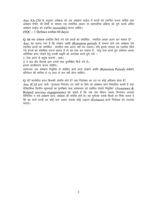 Ans: SA-230 ds vuqlkj vads{kd dks ,d vads{k.k QkbZy esa izi=ksa dks ,df=r djuk pkfg;s rFkk
vads{k.k fjiksZV dh frFkh ds i”pkr~ ,d lkef;d vk/kkj ij iz”kklfud izfØ;k dks iw.kZ djds vafre
vads{k.k QkbZy dks ,df=r (assemble) djuk pkfg;sA
(SQC – 1 Defines within 60 days)
Q. 06 D;k vads{kd ,df=r fd;s x;s ,sls izi=ksa dks la”kksf/kr ] laikfnr vFkok vyx dj ldrk gS
Ans: ;g crk;k x;k gS fd laj{k.k vof/k (Retention period) ds lekIr gksus rd vads{kd ,sls
,df=r izi=ksa dks la”kksf/kr ] laikfnr rFkk vyx ugha dj ldrkA ;fn blds i”pkr~ og ,df=r fd;s
x;s izi=ksa dks la”kksf/kr djuk pkgrk gS rks og ,slk dj ldrk gS ] ijarq ,slk djrs gq;s la”kks/ku vFkok
vfrfjDr izi= tksM+us gsrq mudh izd`fr dks vuns[kk djrs gq;s mls &
1. ,slk djus ds izeq[k dkj.kksa ] rFkkA
2. os dc vkSj fdlds }kjk cuk;s rFkk iqujhf{kr fd;s x;s gSA
budk izi=hdj.k djuk pkfg;sA
lkekU;r% ,d vads{k.k fu;qfDr ls lacaf/kr dk;Z izi= laj{k.k vof/k (Retention Period) vads{k.k
izfrosnu dh rkfj[k ls 10 lky ls de ugha gksuk pkfg;sA
Q. 07 dk;Z”khy izi= fdldh laifRr gksrs gS D;k fu;ksDrk dk mu ij dksbZ vf/kdkj gksrk gS
Ans: ICAI }kjk tkjh ^^xq.koRrk fu;a=.k mu QeksZ ds fy;s tks vads{k.k dk;Z fu’ikfnr djrh gS rFkk
,sfrgkfld foRrh; lwpukvksa dk iqujh{k.k rFkk vk”oklu ,oa lacaf/kr lsok;sa fu;qfDr^^ (Assurance &
Related services engagements) ;g crkrs gS fd tc rd fo/kku vFkok fou;eu vU;Fkk
fofufnZ’V u djs vads{k.k izi=] vads{kd dh laifRr gksrs gSA ;g iw.kZr;k mlds foods ij fuHkZj djrk gS
fd og dk;Z izi=kssa dk dksbZ Hkkx vFkok mldk dksbZ m)j.k (Extracts) vius fu;ksDrk dks miyC/k
djk;sA
3
 