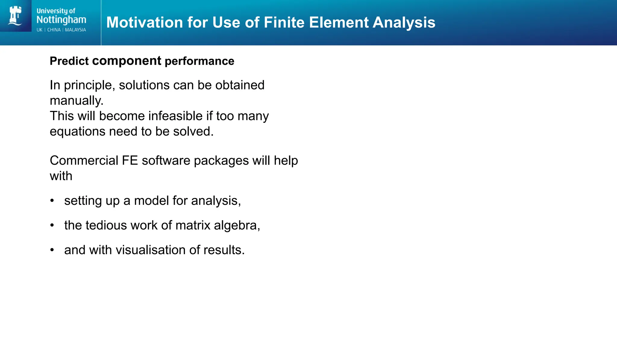 Motivation for Use of Finite Element Analysis
In principle, solutions can be obtained
manually.
This will become infeasible if too many
equations need to be solved.
Predict component performance
Commercial FE software packages will help
with
โข setting up a model for analysis,
โข the tedious work of matrix algebra,
โข and with visualisation of results.