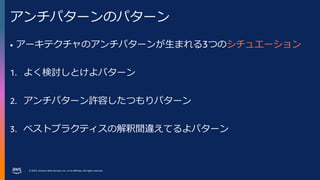 © 2023, Amazon Web Services, Inc. or its affiliates. All rights reserved.
アンチパターンのパターン
• アーキテクチャのアンチパターンが生まれる3つのシチュエーション
1. よく検討しとけよパターン
2. アンチパターン許容したつもりパターン
3. ベストプラクティスの解釈間違えてるよパターン
 