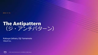 © 2023, Amazon Web Services, Inc. or its affiliates. All rights reserved.
© 2023, Amazon Web Services, Inc. or its affiliates. All rights reserved.
The Antipattern
（ジ・アンチパターン）
Katsuya Uehara, Eiji Yamamoto
[ S A - 3 - 1 ]
YRGLM Inc.
 