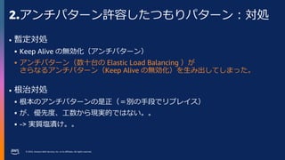 © 2023, Amazon Web Services, Inc. or its affiliates. All rights reserved.
2.アンチパターン許容したつもりパターン：対処
• 暫定対処
 Keep Alive の無効化（アンチパターン）
 アンチパターン（数十台の Elastic Load Balancing ）が
さらなるアンチパターン（Keep Alive の無効化）を生み出してしまった。
• 根治対処
 根本のアンチパターンの是正（＝別の手段でリプレイス）
 が、優先度、工数から現実的ではない。。
 -> 実質塩漬け。。
 
