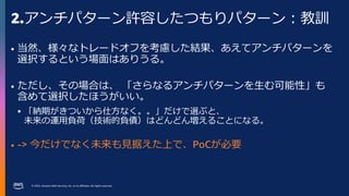 © 2023, Amazon Web Services, Inc. or its affiliates. All rights reserved.
2.アンチパターン許容したつもりパターン：教訓
• 当然、様々なトレードオフを考慮した結果、あえてアンチパターンを
選択するという場面はありうる。
• ただし、その場合は、 「さらなるアンチパターンを生む可能性」も
含めて選択したほうがいい。
 「納期がきついから仕方なく。。」だけで選ぶと、
未来の運用負荷（技術的負債）はどんどん増えることになる。
• -> 今だけでなく未来も見据えた上で、PoCが必要
 