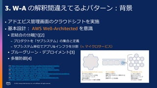 © 2023, Amazon Web Services, Inc. or its affiliates. All rights reserved.
3. W-A の解釈間違えてるよパターン：背景
• アドエビス管理画面のクラウドシフトを実施
• 基本設計： AWS Well-Architected を意識
 密結合の分離[1][2]
– プロダクトを「サブシステム」の集合と定義
– サブシステム単位でアプリ&インフラを分割（≒ マイクロサービス）
 ブルーグリーン・デプロイメント[3]
 多層防御[4]
[1]: https://docs.aws.amazon.com/ja_jp/wellarchitected/latest/reliability-
pillar/rel_service_architecture_monolith_soa_microservice.html
[2]: https://docs.aws.amazon.com/ja_jp/wellarchitected/latest/reliability-
pillar/rel_service_architecture_business_domains.html
[3]: https://docs.aws.amazon.com/ja_jp/wellarchitected/latest/operational-excellence-
pillar/ops_mit_deploy_risks_deploy_to_parallel_env.html
[4]: https://docs.aws.amazon.com/ja_jp/wellarchitected/latest/security-
pillar/sec_network_protection_layered.html
 