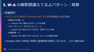 © 2023, Amazon Web Services, Inc. or its affiliates. All rights reserved.
3. W-A の解釈間違えてるよパターン：背景
• 詳細設計
 サブシステム単位で Amazon VPC を分割すればいいのでは!?
– 密結合の分離：〇
• ∵ Amazon VPC は最も大きなインフラの粒度
– ブルーグリーン・デプロイメント：〇
• ∵ Amazon VPC 単位で分けておけば、並列デプロイ可能
– 多層防御：〇
• ∵ Amazon VPC 単位で分けておけば、L3レイヤの制御も簡単
 Amazon VPC の作成と利用に追加料金は発生しないから、コスト面もok!?
 