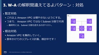 © 2023, Amazon Web Services, Inc. or its affiliates. All rights reserved.
3. W-A の解釈間違えてるよパターン：対処
• 暫定対処
 これ以上 Amazon VPC は増やさないようにする。
 つまり、 Amazon VPC ではなくSubnet 分割で代用
– 最終的には、Subnet 分割も控えるのがベスト。
• 根治対処
 Amazon VPC を集約していく。
 数年かけてのリプレイス計画、検討中です！
 