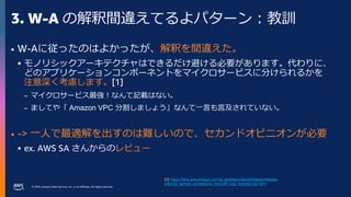 © 2023, Amazon Web Services, Inc. or its affiliates. All rights reserved.
3. W-A の解釈間違えてるよパターン：教訓
• W-Aに従ったのはよかったが、解釈を間違えた。
 モノリシックアーキテクチャはできるだけ避ける必要があります。代わりに、
どのアプリケーションコンポーネントをマイクロサービスに分けられるかを
注意深く考慮します。[1]
– マイクロサービス最強！なんて記載はない。
– ましてや「 Amazon VPC 分割しましょう」なんて一言も言及されていない。
• -> 一人で最適解を出すのは難しいので、セカンドオピニオンが必要
 ex. AWS SA さんからのレビュー
[1]: https://docs.aws.amazon.com/ja_jp/wellarchitected/latest/reliability-
pillar/rel_service_architecture_monolith_soa_microservice.html
 