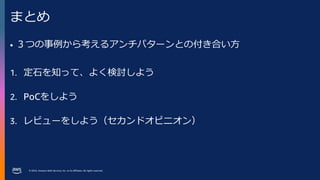 © 2023, Amazon Web Services, Inc. or its affiliates. All rights reserved.
まとめ
• ３つの事例から考えるアンチパターンとの付き合い方
1. 定石を知って、よく検討しよう
2. PoCをしよう
3. レビューをしよう（セカンドオピニオン）
 