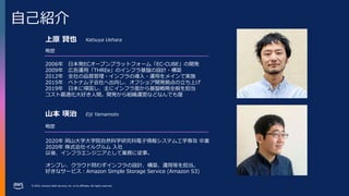© 2023, Amazon Web Services, Inc. or its affiliates. All rights reserved.
自己紹介
略歴
上原 賢也
2006年 日本発ECオープンプラットフォーム「EC-CUBE」の開発
2009年 広告運用「THREe」のインフラ基盤の設計・構築
2012年 全社の品質管理・インフラの導入・運用をメインで実施
2015年 ベトナム子会社へ出向し、オフショア開発拠点の立ち上げ
2019年 日本に帰国し、主にインフラ面から基盤戦略全般を担当
コスト最適化大好き人間。開発から組織運営などなんでも屋
2020年 岡山大学大学院自然科学研究科電子情報システム工学専攻 卒業
2020年 株式会社イルグルム 入社
以後、インフラエンジニアとして業務に従事。
オンプレ、クラウド問わずインフラの設計、構築、運用等を担当。
好きなサービス：Amazon Simple Storage Service (Amazon S3)
略歴
Katsuya Uehara
山本 瑛治 Eiji Yamamoto
 
