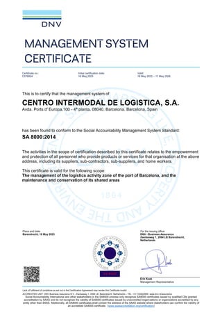 Place and date: For the issuing office:
Barendrecht, 18 May 2023 DNV - Business Assurance
Zwolseweg 1, 2994 LB Barendrecht,
Netherlands
Erie Koek
Management Representative
Lack of fulfilment of conditions as set out in the Certification Agreement may render this Certificate invalid.
ACCREDITED UNIT: DNV Business Assurance B.V., Zwolseweg 1, 2994 LB, Barendrecht, Netherlands - TEL: +31 102922689. www.dnv.nl/assurance
Social Accountability International and other stakeholders in the SA8000 process only recognize SA8000 certificates issued by qualified CBs granted
accreditation by SAAS and do not recognize the validity of SA8000 certificates issued by unaccredited organizations or organizations accredited by any
entity other than SAAS. Additionally, all SA8000 certificates shall contain the address of the SAAS website where stakeholders can confirm the validity of
an accredited SA8000 certificate. (www.saasaccreditation.org/certification)
MANAGEMENT SYSTEM
CERTIFICATE
Certificate no.:
C576854
Initial certification date:
18 May 2023
Valid:
18 May 2023 – 17 May 2026
This is to certify that the management system of
CENTRO INTERMODAL DE LOGISTICA, S.A.
Avda. Ports d' Europa,100 - 4ª planta, 08040, Barcelona, Barcelona, Spain
has been found to conform to the Social Accountability Management System Standard:
SA 8000:2014
The activities in the scope of certification described by this certificate relates to the empowerment
and protection of all personnel who provide products or services for that organisation at the above
address, including its suppliers, sub-contractors, sub-suppliers, and home workers.
This certificate is valid for the following scope:
The management of the logistics activity zone of the port of Barcelona, and the
maintenance and conservation of its shared areas
 