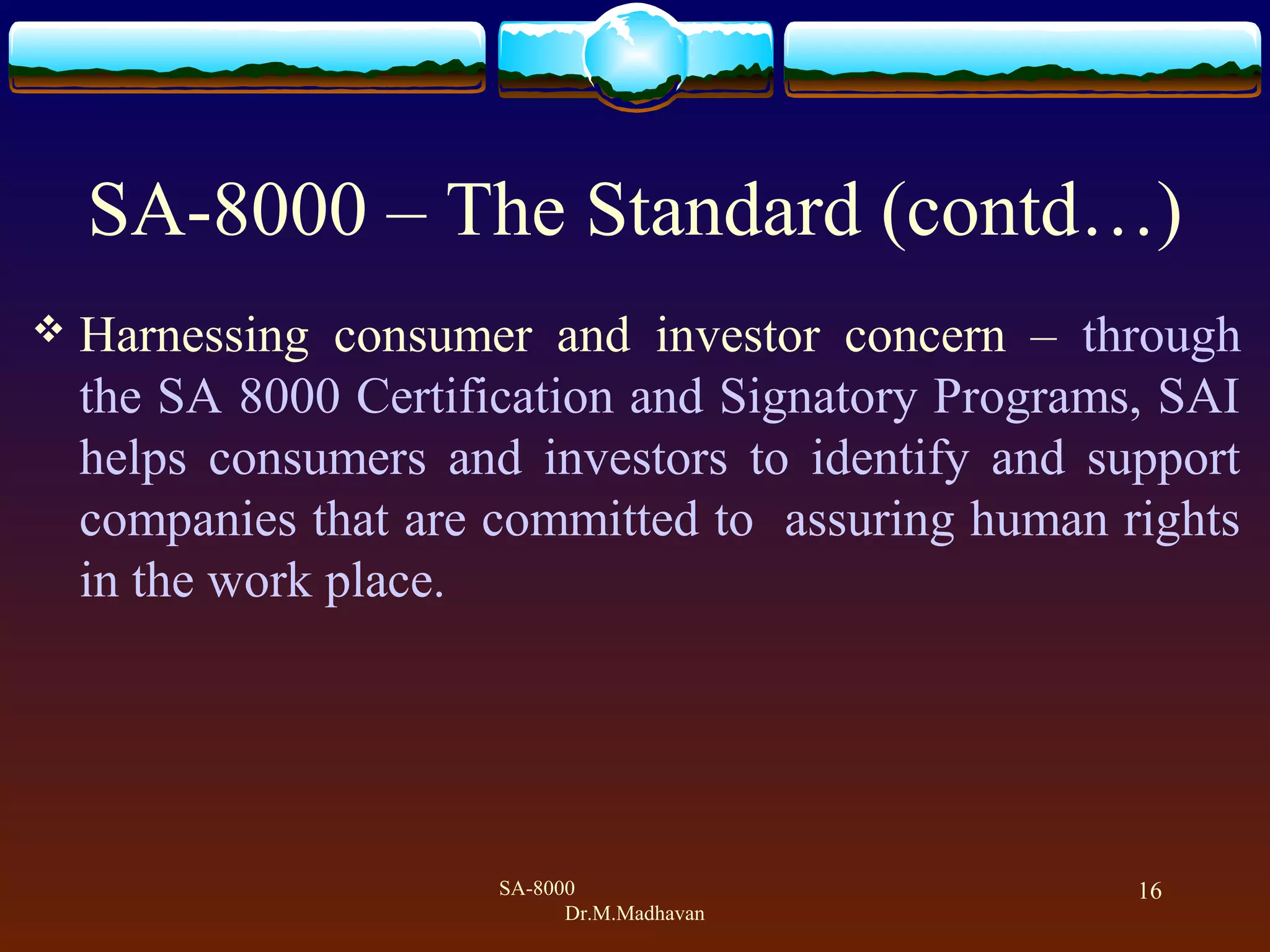 SA-8000
Dr.M.Madhavan
16
SA-8000 &ndash; The Standard (contd&hellip;)
 Harnessing consumer and investor concern &ndash; through
the SA 8000 Certification and Signatory Programs, SAI
helps consumers and investors to identify and support
companies that are committed to assuring human rights
in the work place.
 
