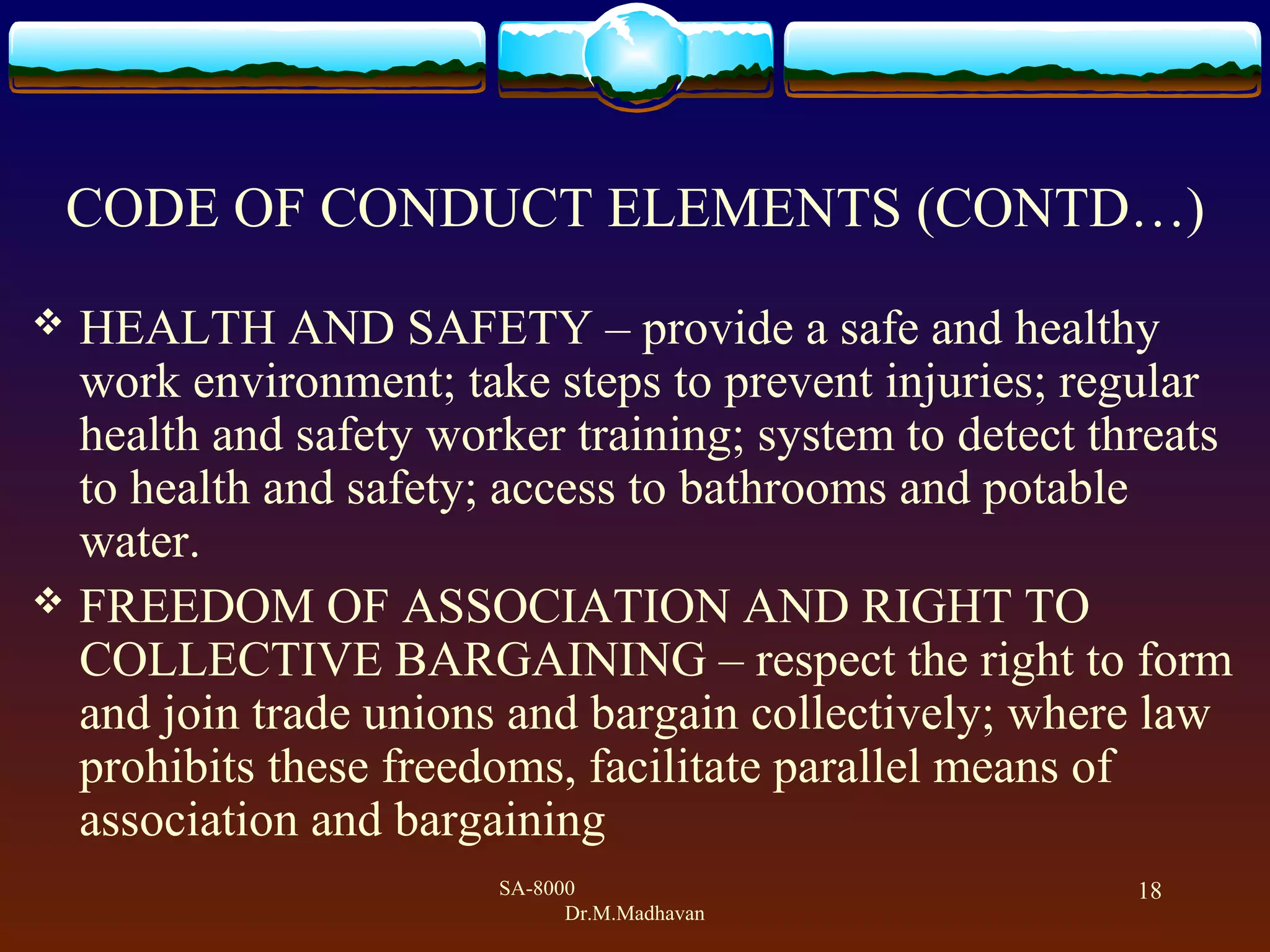SA-8000
Dr.M.Madhavan
18
CODE OF CONDUCT ELEMENTS (CONTD&hellip;)
 HEALTH AND SAFETY &ndash; provide a safe and healthy
work environment; take steps to prevent injuries; regular
health and safety worker training; system to detect threats
to health and safety; access to bathrooms and potable
water.
 FREEDOM OF ASSOCIATION AND RIGHT TO
COLLECTIVE BARGAINING &ndash; respect the right to form
and join trade unions and bargain collectively; where law
prohibits these freedoms, facilitate parallel means of
association and bargaining
 