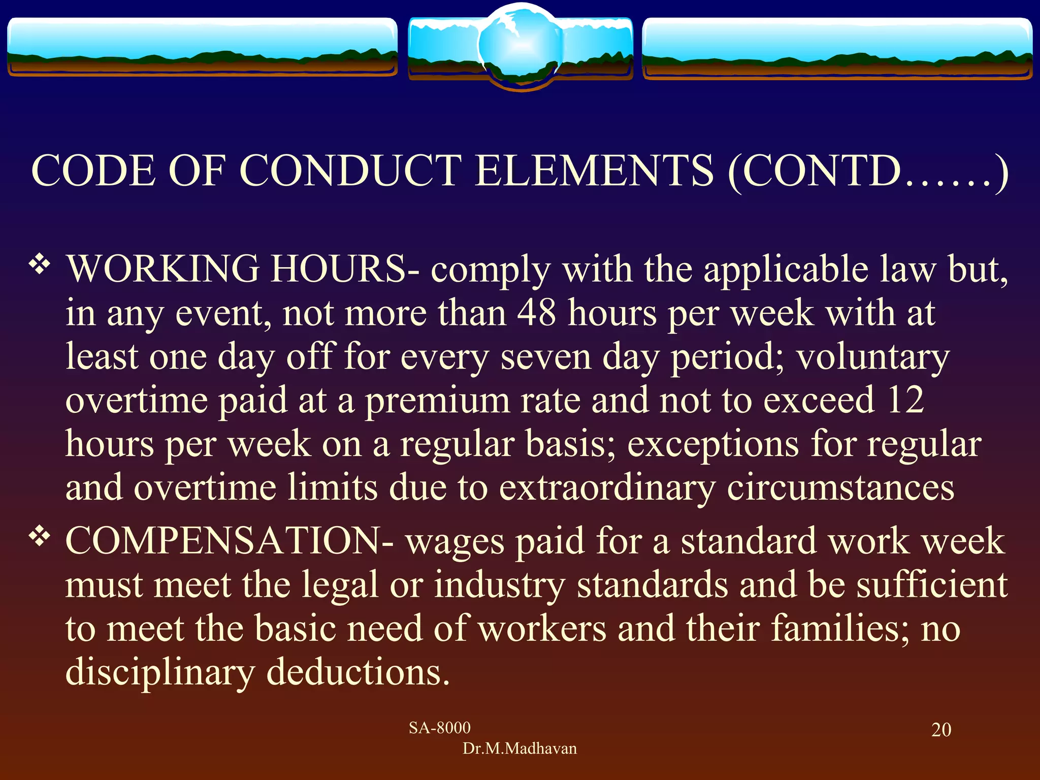SA-8000
Dr.M.Madhavan
20
CODE OF CONDUCT ELEMENTS (CONTD&hellip;&hellip;)
 WORKING HOURS- comply with the applicable law but,
in any event, not more than 48 hours per week with at
least one day off for every seven day period; voluntary
overtime paid at a premium rate and not to exceed 12
hours per week on a regular basis; exceptions for regular
and overtime limits due to extraordinary circumstances
 COMPENSATION- wages paid for a standard work week
must meet the legal or industry standards and be sufficient
to meet the basic need of workers and their families; no
disciplinary deductions.
 