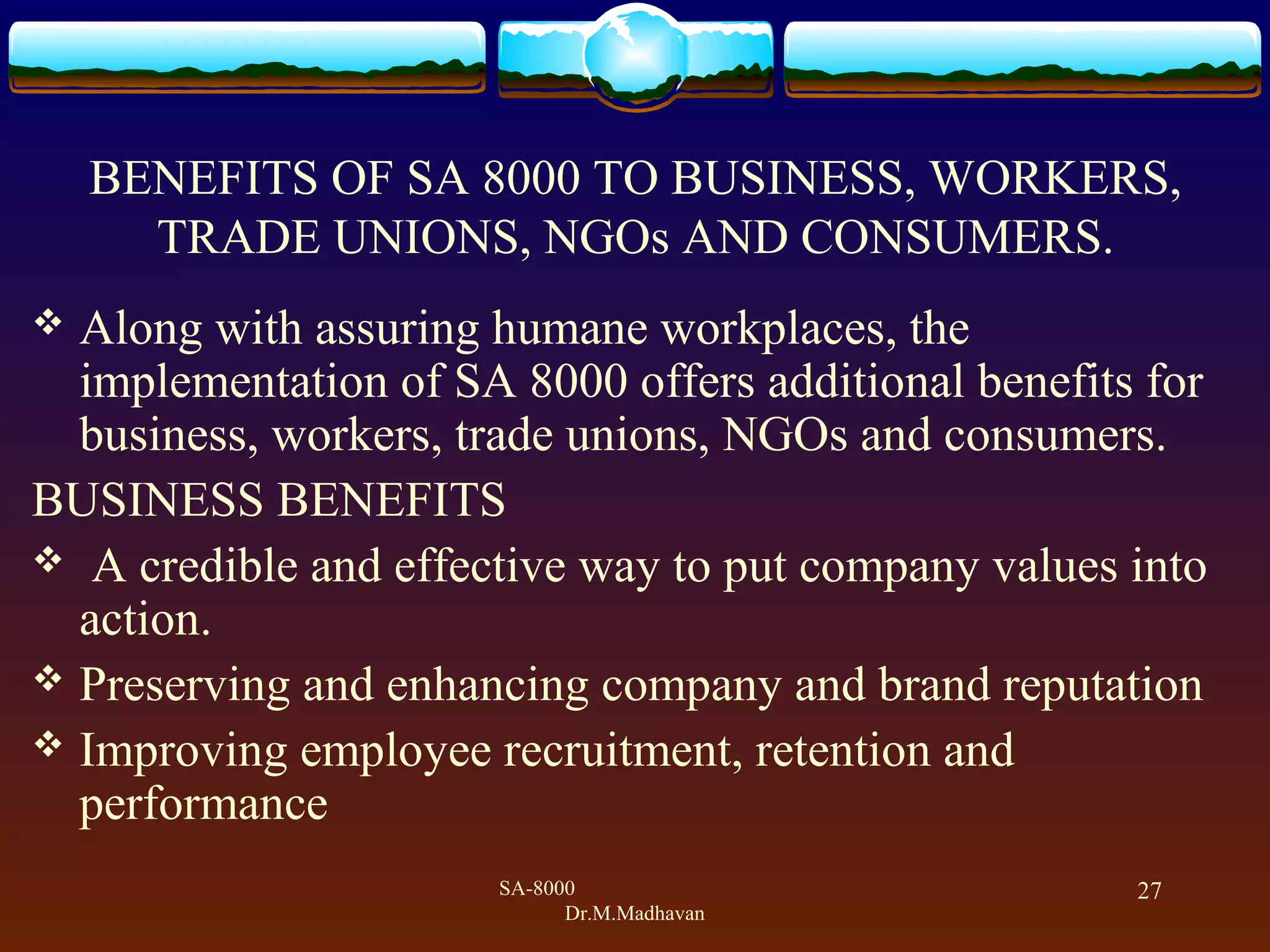 SA-8000
Dr.M.Madhavan
27
BENEFITS OF SA 8000 TO BUSINESS, WORKERS,
TRADE UNIONS, NGOs AND CONSUMERS.
 Along with assuring humane workplaces, the
implementation of SA 8000 offers additional benefits for
business, workers, trade unions, NGOs and consumers.
BUSINESS BENEFITS
 A credible and effective way to put company values into
action.
 Preserving and enhancing company and brand reputation
 Improving employee recruitment, retention and
performance
 