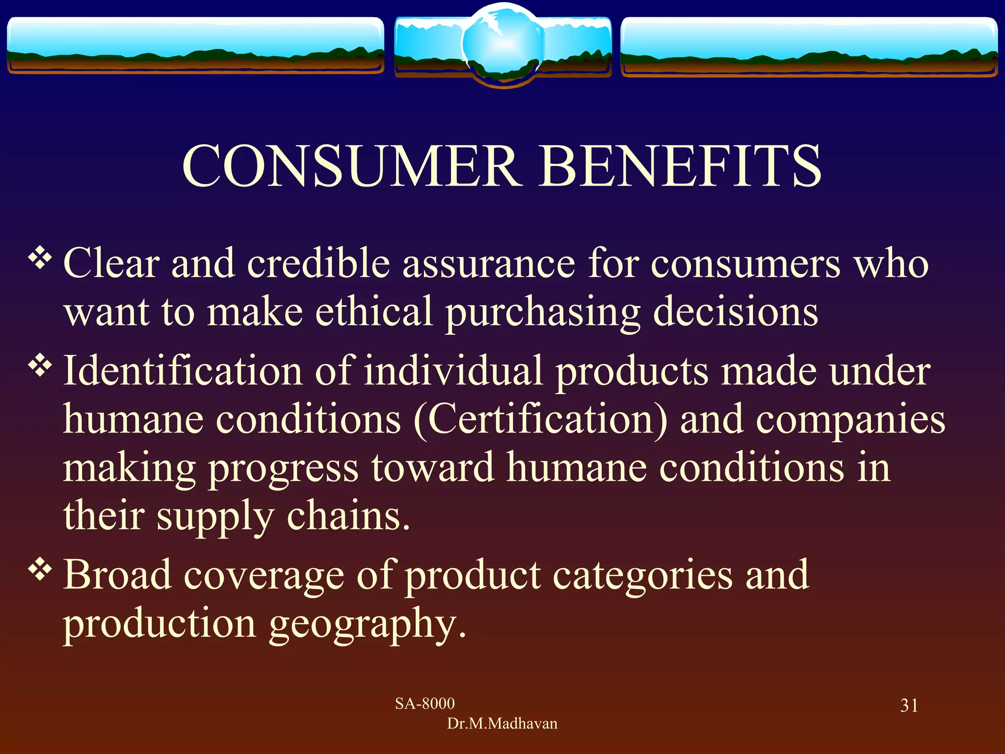 SA-8000
Dr.M.Madhavan
31
CONSUMER BENEFITS
 Clear and credible assurance for consumers who
want to make ethical purchasing decisions
 Identification of individual products made under
humane conditions (Certification) and companies
making progress toward humane conditions in
their supply chains.
 Broad coverage of product categories and
production geography.
 