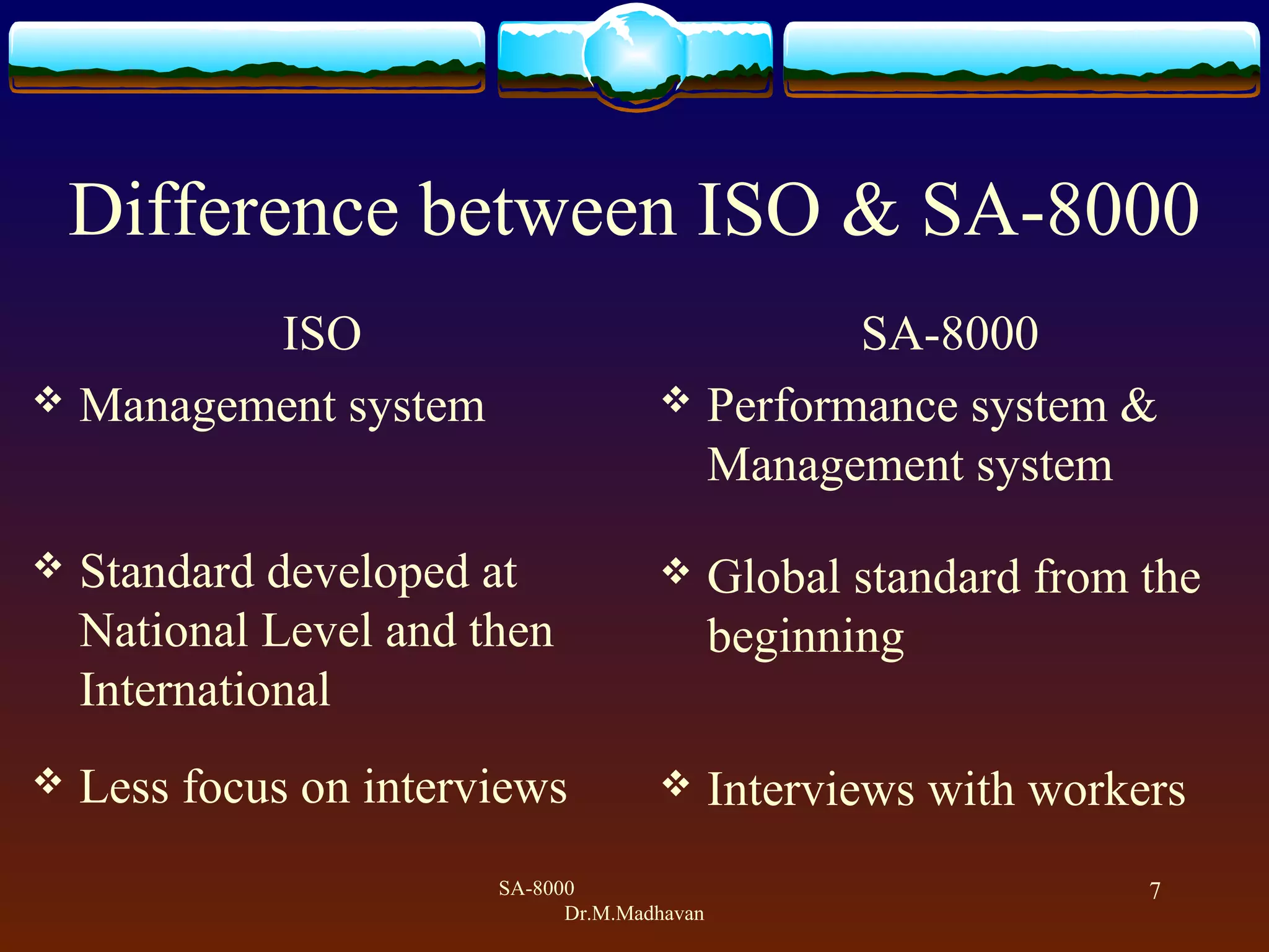 SA-8000
Dr.M.Madhavan
7
Difference between ISO & SA-8000
ISO
 Management system
 Standard developed at
National Level and then
International
 Less focus on interviews
SA-8000
 Performance system &
Management system
 Global standard from the
beginning
 Interviews with workers
 
