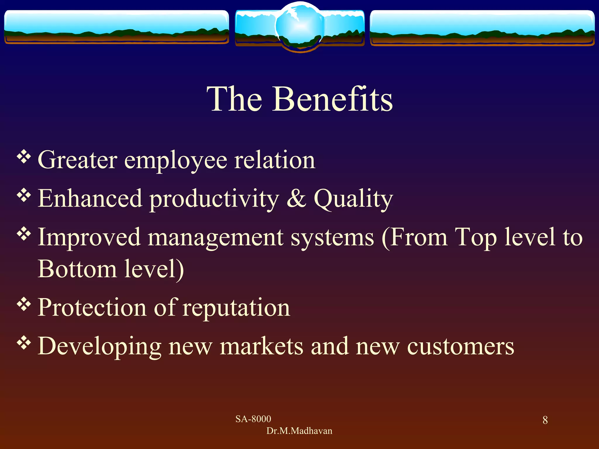 SA-8000
Dr.M.Madhavan
8
The Benefits
 Greater employee relation
 Enhanced productivity & Quality
 Improved management systems (From Top level to
Bottom level)
 Protection of reputation
 Developing new markets and new customers
 