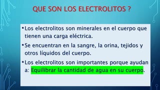 QUE SON LOS ELECTROLITOS ?
•Los electrolitos son minerales en el cuerpo que
tienen una carga eléctrica.
•Se encuentran en la sangre, la orina, tejidos y
otros líquidos del cuerpo.
•Los electrolitos son importantes porque ayudan
a: Equilibrar la cantidad de agua en su cuerpo.
 