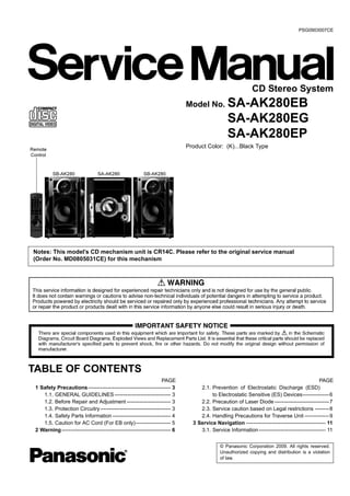 © Panasonic Corporation 2009. All rights reserved.
Unauthorized copying and distribution is a violation
of law.
PSG0903007CE
CD Stereo System
Model No. SA-AK280EB
SA-AK280EG
SA-AK280EP
Product Color: (K)...Black Type
TABLE OF CONTENTS
PAGE PAGE
1 Safety Precautions----------------------------------------------- 3
1.1. GENERAL GUIDELINES-------------------------------- 3
1.2. Before Repair and Adjustment ------------------------- 3
1.3. Protection Circuitry---------------------------------------- 3
1.4. Safety Parts Information --------------------------------- 4
1.5. Caution for AC Cord (For EB only)-------------------- 5
2 Warning-------------------------------------------------------------- 6
2.1. Prevention of Electrostatic Discharge (ESD)
to Electrostatic Sensitive (ES) Devices---------------6
2.2. Precaution of Laser Diode -------------------------------7
2.3. Service caution based on Legal restrictions --------8
2.4. Handling Precautions for Traverse Unit --------------9
3 Service Navigation --------------------------------------------- 11
3.1. Service Information-------------------------------------- 11
Notes: This model’s CD mechanism unit is CR14C. Please refer to the original service manual
(Order No. MD0805031CE) for this mechanism
 