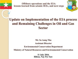 Update on Implementation of the EIA process
and Remaining Challenges in Oil and Gas
Sector
Mr. Sa Aung Thu
Assistant Director
Environmental Conservation Department
Ministry of Natural Resources and Environmental Conservation
11 July 2016
Hilton, Nay Pyi Taw
Offshore operations and the EIA:
lessons learned from seismic IEEs, and next steps
22-25 September 2015
 