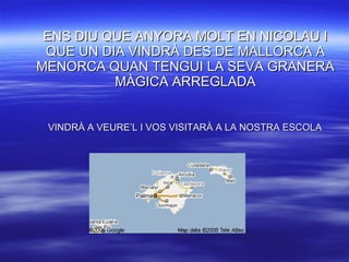 ENS DIU QUE ANYORA MOLT EN NICOLAU I QUE UN DIA VINDRÀ DES DE MALLORCA A MENORCA QUAN TENGUI LA SEVA GRANERA MÀGICA ARREGLADA VINDRÀ A VEURE’L I VOS VISITARÀ A LA NOSTRA ESCOLA 