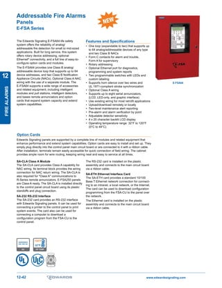 www.edwardssignaling.com12-42
T M
FIREALARMS
12
Addressable Fire Alarms
Panels
E-FSA Series
The Edwards Signaling E-FSA64 life safety
system offers the reliability of analog/
addressable fire detection for small to mid-sized
applications. Built for long service, this system
offers rotary device addressing, optional
Ethernet®
connectivity, and a full line of easy-to-
configure option cards and modules.
The E-FSA64 provides one Class B analog/
addressable device loop that supports up to 64
device addresses, and two Class B Notification
Appliance Circuits (NACs). Optional Class A NAC
wiring with the use of a separate module. The
E-FSA64 supports a wide range of accessories
and related equipment, including intelligent
modules and pull stations, intelligent detectors,
and bases remote annunciators and option
cards that expand system capacity and extend
system capabilities.
Features and Specifications
•	 One loop (expandable to two) that supports up
to 64 analog/addressable devices of any type
and two Class B NACs
•	 Form C contacts for alarm and trouble,
Form A for supervisory
•	 Rotary addressing
•	 Optional Ethernet port for diagnostics,
programming and system reports
•	 Two programmable switches with LEDs and
custom labeling
•	 Supports horn silence over two wires and
UL 1971-compliant strobe synchronization
•	 Optional Class A wiring
•	 Supports up to eight serial annunciators,
(LCD, LED-only, and graphic interface)
•	 Use existing wiring for most retrofit applications
•	 Upload/download remotely or locally
•	 Two-level maintenance alert reporting
•	 Pre-alarm and alarm verification by point
•	 Adjustable detector sensitivity
•	 4 x 20 character backlit LCD display
•	 Operating temperature range: 32°F to 120°F
(0°C to 49°C)
120°F
32°F
OP TEMPDC
ULC
SA-CLA Class A Module
The SA-CLA card provides Class A capability for
NAC wiring. Its terminal block provides the wiring
connection for NAC return wiring. The SA-CLA is
also required for Class A communications to
R-Series remote annunciators. E-FSA250 panels
are Class A ready. The SA-CLA is installed directly
to the control panel circuit board using its plastic
standoffs and plug connection.
SA-232 RS-232 Interface
The SA-232 card provides an RS-232 interface
with Edwards Signaling panels. It can be used for
connecting a printer to the control panel to print
system events. The card also can be used for
connecting a computer to download a
configuration program from the FSA-CU to the
control panel.
Option Cards
Edwards Signaling panels are supported by a complete line of modules and related equipment that
enhance performance and extend system capabilities. Option cards are easy to install and set up. They
simply plug directly into the control panel main circuit board or are connected to it with a ribbon cable.
After installation, terminals remain easily accessible for quick connection of field wiring. The cabinet
provides ample room for wire routing, keeping wiring neat and easy to service at all times.
The RS-232 card is installed on the plastic
assembly and connects to the main circuit board
via a ribbon cable.
SA-ETH Ethernet Interface Card	
The SA-ETH card provides a standard 10/100
Base T Ethernet network connection for connect-
ing to an intranet, a local network, or the Internet.
The card can be used to download configuration
programming from the FSA-CU to the panel over
the network.
The Ethernet card is installed on the plastic
assembly and connects to the main circuit board
via a ribbon cable.
E-FSA64
New Product
 