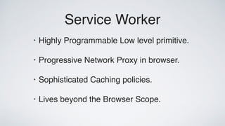 Service Worker
• Highly Programmable Low level primitive.
• Progressive Network Proxy in browser.
• Sophisticated Caching policies.
• Lives beyond the Browser Scope.
 