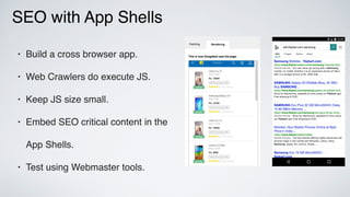 SEO with App Shells
• Build a cross browser app.
• Web Crawlers do execute JS.
• Keep JS size small.
• Embed SEO critical content in the
App Shells.
• Test using Webmaster tools.
 