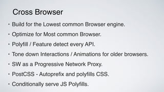 Cross Browser
• Build for the Lowest common Browser engine.
• Optimize for Most common Browser.
• Polyﬁll / Feature detect every API.
• Tone down Interactions / Animations for older browsers.
• SW as a Progressive Network Proxy.
• PostCSS - Autopreﬁx and polyﬁlls CSS.
• Conditionally serve JS Polyﬁlls.
 