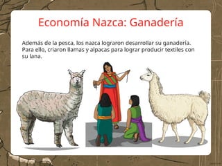 Economía Nazca: Ganadería
Además de la pesca, los nazca lograron desarrollar su ganadería.
Para ello, criaron llamas y alpacas para lograr producir textiles con
su lana.
 