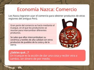 Economía Nazca: Comercio
Los Nazca lograron usar el comercio para obtener productos de otras
regiones del antiguo Perú.
¿Sabías qué…?
Un trueque es la acción de dar una cosa y recibir otra a
cambio, sin dinero de por medio.
Gran parte del comercio se hacía mediante el
trueque, en el que los productores se
reunían para intercambiar diferentes
productos.
Se sabe que ellos intercambiaban su
cerámica y textiles de alta calidad con otros
productos de pueblos de la costa y de la
sierra.
 