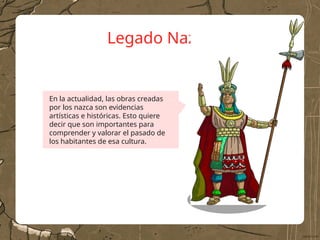 Legado Nazca
En la actualidad, las obras creadas
por los nazca son evidencias
artísticas e históricas. Esto quiere
decir que son importantes para
comprender y valorar el pasado de
los habitantes de esa cultura.
 