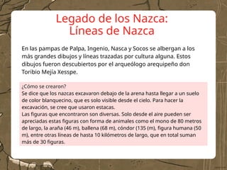 Legado de los Nazca:
Líneas de Nazca
¿Cómo se crearon?
Se dice que los nazcas excavaron debajo de la arena hasta llegar a un suelo
de color blanquecino, que es solo visible desde el cielo. Para hacer la
excavación, se cree que usaron estacas.
Las figuras que encontraron son diversas. Solo desde el aire pueden ser
apreciadas estas figuras con forma de animales como el mono de 80 metros
de largo, la araña (46 m), ballena (68 m), cóndor (135 (m), figura humana (50
m), entre otras líneas de hasta 10 kilómetros de largo, que en total suman
más de 30 figuras.
En las pampas de Palpa, Ingenio, Nasca y Socos se albergan a los
más grandes dibujos y líneas trazadas por cultura alguna. Estos
dibujos fueron descubiertos por el arqueólogo arequipeño don
Toribio Mejía Xesspe.
 