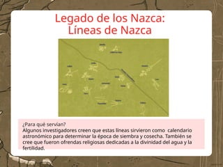 Legado de los Nazca:
Líneas de Nazca
¿Para qué servían?
Algunos investigadores creen que estas líneas sirvieron como calendario
astronómico para determinar la época de siembra y cosecha. También se
cree que fueron ofrendas religiosas dedicadas a la divinidad del agua y la
fertilidad.
 
