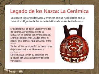 Legado de los Nazca: La Cerámica
Era polícroma, es decir, usaron variedad
de colores, aproximadamente se
utilizaron 11 colores con 190 tonalidad.
Entre los colores más usados eran: el
negro, gris, blanco, rojo, amarillo, entre
otros.
Los nazca lograron destacar y avanzar en sus habilidades con la
cerámica. Algunas de las características de su cerámica fueron:
Tenían el “horror al vacío”, es decir, no se
dejaban espacios en blanco en la
cerámica.
La forma que tenían su cerámica era
globular con un asa puente y con dos
vertederos.
 