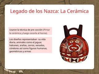 Legado de los Nazca: La Cerámica
Usaron la técnica de pre cocción (Pintar
la cerámica y luego cocerla al horno).
Los diseños representaban su vida
diaria, animales como el jaguar,
halcones, arañas, zorros, venados,
cóndores así como figuras humanas,
geométricas y armas
 