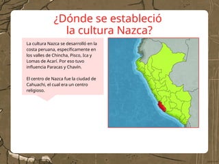 ¿Dónde se estableció
la cultura Nazca?
La cultura Nazca se desarrolló en la
costa peruana, específicamente en
los valles de Chincha, Pisco, Ica y
Lomas de Acarí. Por eso tuvo
influencia Paracas y Chavín.
El centro de Nazca fue la ciudad de
Cahuachi, el cual era un centro
religioso.
 