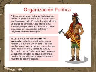 Organización Política
Estos señoríos mantenían alianzas
eventuales debido a sus vínculos con la
religión y la cultura. Sin embargo, se sabe
que los nazca tuvieron luchas entre ellos por
tener más territorio y tierras de cultivo.
Esto se vio por las “cabezas-trofeo” que eran
las cabezas cortadas de algún guerrero al
que habían vencido. Al mostrarlas, era una
muestra de poder y orgullo.
A diferencia de otras culturas, los Nazca no
tenían un gobierno único local ni una capital,
era descentralizado. El poder fue ejercido por
un grupo de señoríos. Cada grupo tenía
libertad para gobernar. Por ello cada uno se
encargaba de los aspectos políticos y
religiosos dentro de su región.
 