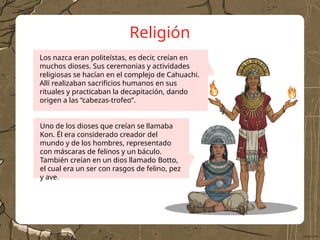 Religión
Uno de los dioses que creían se llamaba
Kon. Él era considerado creador del
mundo y de los hombres, representado
con máscaras de felinos y un báculo.
También creían en un dios llamado Botto,
el cual era un ser con rasgos de felino, pez
y ave.
Los nazca eran politeístas, es decir, creían en
muchos dioses. Sus ceremonias y actividades
religiosas se hacían en el complejo de Cahuachi.
Allí realizaban sacrificios humanos en sus
rituales y practicaban la decapitación, dando
origen a las “cabezas-trofeo”.
 