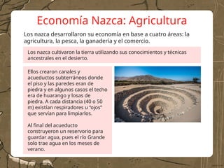 Economía Nazca: Agricultura
Los nazca desarrollaron su economía en base a cuatro áreas: la
agricultura, la pesca, la ganadería y el comercio.
Los nazca cultivaron la tierra utilizando sus conocimientos y técnicas
ancestrales en el desierto.
Ellos crearon canales y
acueductos subterráneos donde
el piso y las paredes eran de
piedra y en algunos casos el techo
era de huarango y losas de
piedra. A cada distancia (40 o 50
m) existían respiradores u “ojos”
que servían para limpiarlos.
Al final del acueducto
construyeron un reservorio para
guardar agua, pues el río Grande
solo trae agua en los meses de
verano.
 