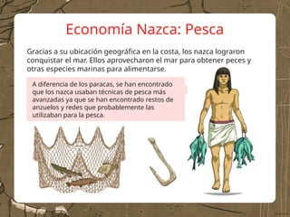 Economía Nazca: Pesca
Gracias a su ubicación geográfica en la costa, los nazca lograron
conquistar el mar. Ellos aprovecharon el mar para obtener peces y
otras especies marinas para alimentarse.
A diferencia de los paracas, se han encontrado
que los nazca usaban técnicas de pesca más
avanzadas ya que se han encontrado restos de
anzuelos y redes que probablemente las
utilizaban para la pesca.
 