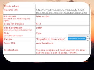 Title in Admin
Resource link https://www.twinkl.com.mx/resource/t3-h-128-
the-birth-of-the-industrial-revolution-lesson-pack
Alt versions
Twinkl font, print, handwriting (letra
ligada)
Letra cursiva
Grade for branding KS 2
Size & orientation
Letter, large, x-large, landscape, portrait
Letter
Main
Color, BW OR Supereco
Color
Preview “Disponble en letra cursiva”
Footer URL www.twinkl.com
Specifications This is a translation. I need help with the cover
and the slides 5 and 12 please. THANKS
 