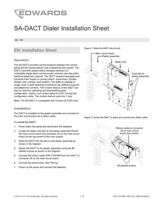 © 2013 UTC Fire & Security. All rights reserved. 1 / 8 P/N 3101099 • REV 03 • REB 25JAN13
SA-DACT Dialer Installation Sheet
EN FR
EN: Installation Sheet
Operation
The SA-DACT provides communications between the control
panel and the central station over a telephone line system. The
DACT transmits system status changes (events) to a
compatible digital alarm communicator receiver over the public
switched telephone network. The DACT queues messages and
transmits them based on priority (alarm, supervisory, trouble,
disable, test, monitor, and system). The dialer is capable of
single, dual, or split reporting of events to two different account
and telephone numbers. The modem feature of the DACT can
also be used for uploading and downloading panel
configuration, history, and current status to a PC running the
configuration utility. The modem feature uses line 1 only.
Note: The SA-DACT is compatible with Contact ID (CID) only.
Installation
The DACT is installed on the plastic assembly and connects to
the main circuit board via a ribbon cable.
To install the DACT:
1. Power down the panel and disconnect the batteries.
2. Locate the dialer card slot on the plastic assembly behind
the main circuit board and connector J8 on the main circuit
board (at the top-center of the main board).
3. Slide the DACT into the slot on the plastic assembly as
shown in the diagram.
4. Attach the DACT to the plastic assembly using two #6
plastite screws as shown in the diagram.
5. Connect the ribbon cable (P/N 7140188) from the DACT to
connector J8 on the main circuit board.
6. Connect the phone lines. See “Wiring.”
7. Power up the panel and connect the batteries.
Figure 1: Slide the DACT into its slot
Dialer card
Card slot on
plastic assembly
Plastic assembly
Main circuit board
Figure 2: Screw the DACT in place and connect the ribbon cable
Ribbon cable to connector
J8 on main circuit
board (top-center)
#6 plastite screws
J8
 
